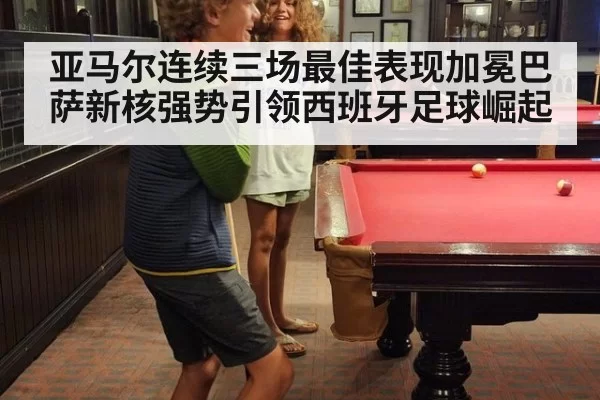 亚马尔连续三场最佳表现加冕巴萨新核强势引领西班牙足球崛起